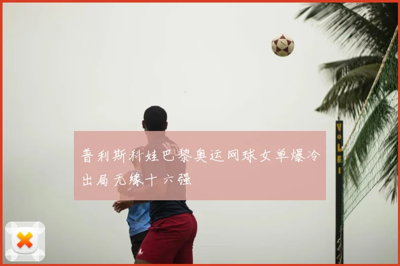 普利斯科娃巴黎奥运网球女单爆冷出局无缘十六强