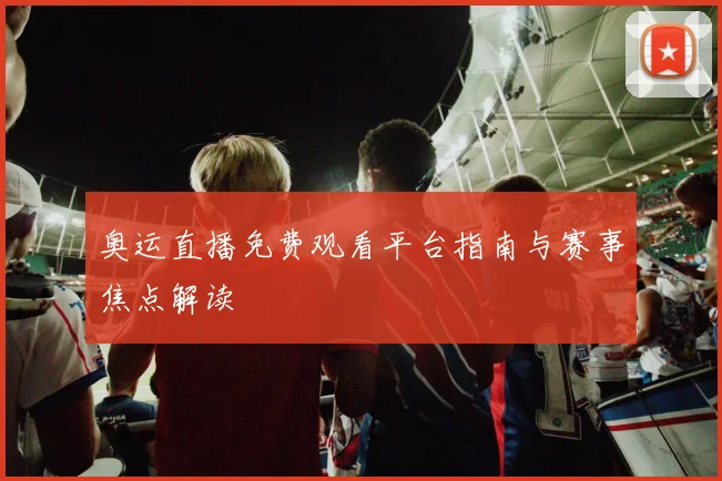 奥运直播免费观看平台指南与赛事焦点解读