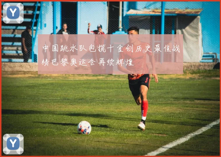 中国跳水队包揽十金创历史最佳战绩巴黎奥运会再续辉煌
