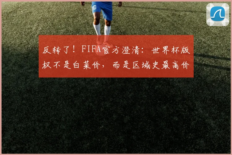 反转了！FIFA官方澄清：世界杯版权不是白菜价，而是区域史最高价